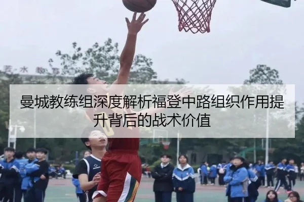 曼城教练组深度解析福登中路组织作用提升背后的战术价值