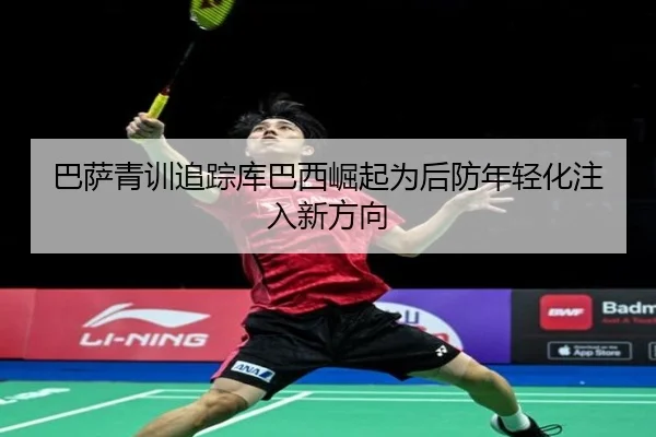 巴萨青训追踪库巴西崛起为后防年轻化注入新方向