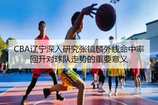 CBA辽宁深入研究张镇麟外线命中率回升对球队走势的重要意义